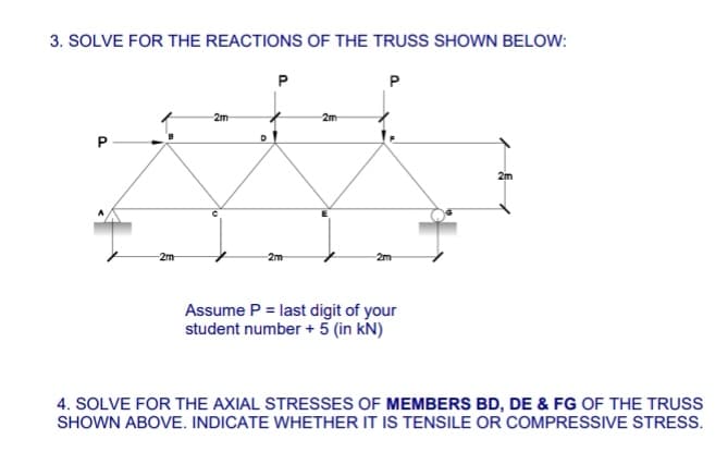 3. SOLVE FOR THE REACTIONS OF THE TRUSS SHOWN BELOW:
2m
2m
D
P
2m
2m
P
2m
Assume P = last digit of your
student number + 5 (in kN)
2m
4. SOLVE FOR THE AXIAL STRESSES OF MEMBERS BD, DE & FG OF THE TRUSS
SHOWN ABOVE. INDICATE WHETHER IT IS TENSILE OR COMPRESSIVE STRESS.