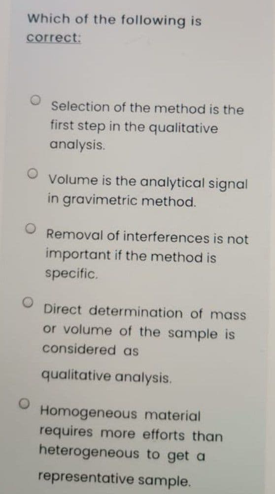 Which of the following is
correct:
Selection of the method is the
first step in the qualitative
analysis.
Volume is the analytical signal
in gravimetric method.
Removal of interferences is not
important if the method is
specific.
Direct determination of mass
or volume of the sample is
considered as
qualitative analysis.
Homogeneous material
requires more efforts than
heterogeneous to get a
representative sample.
