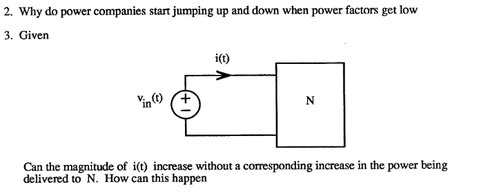 2. Why do power companies start jumping up and down when power factors get low
3. Given
Vin (t)
i(t)
N
Can the magnitude of i(t) increase without a corresponding increase in the power being
delivered to N. How can this happen