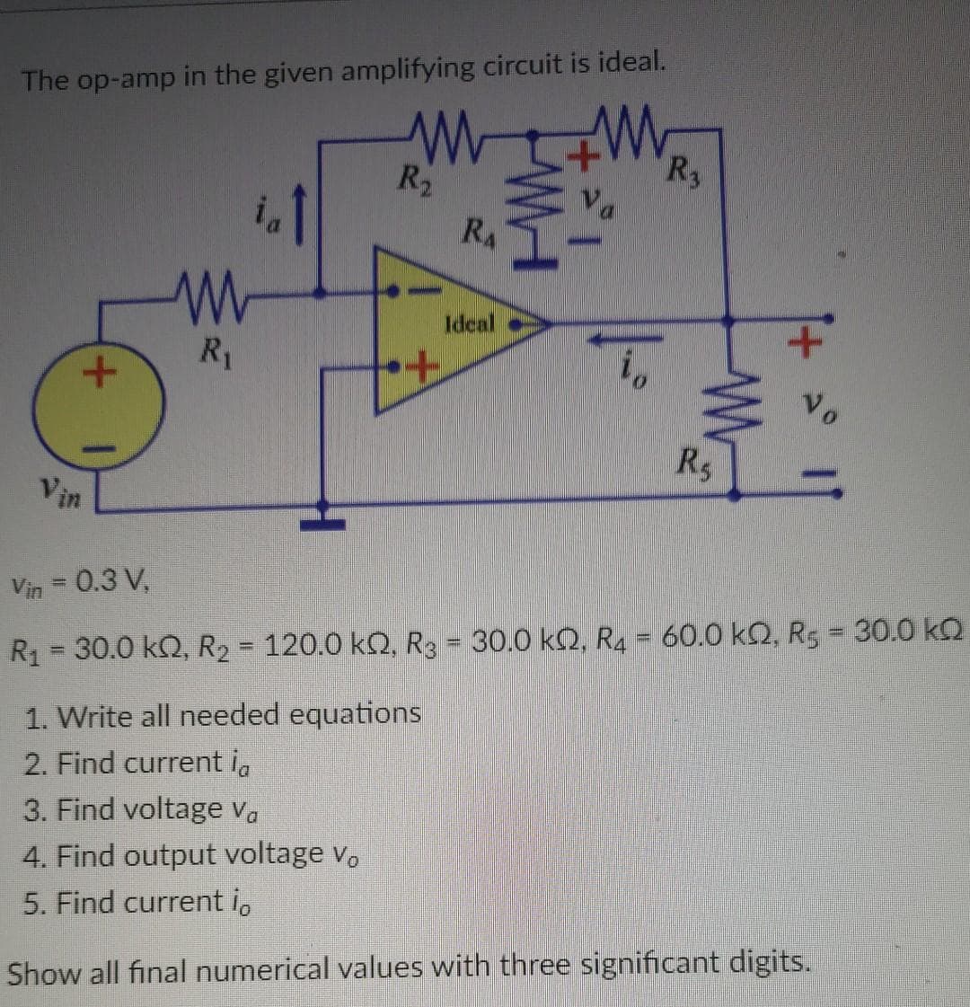 The op-amp in the given amplifying circuit is ideal.
ww
R₂
+
Vin
ww
R₁
+
RA
Ideal
||--
R₁
R$
Vo
Vin = 0.3 V,
R₁ = 30.0 kQ2, R₂ = 120.0 kQ, R3 = 30.0 kn, R4 = 60.0 k2, R5 = 30.0 kQ
1. Write all needed equations
2. Find current ia
3. Find voltage Va
4. Find output voltage vo
5. Find current i
Show all final numerical values with three significant digits.