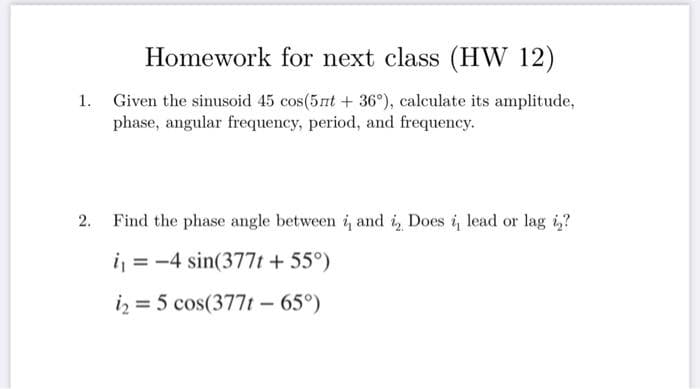 Homework for next class (HW 12)
1. Given the sinusoid 45 cos(5nt + 36°), calculate its amplitude,
phase, angular frequency, period, and frequency.
2.
Find the phase angle between i, and i Does i, lead or lag is?
i = -4 sin(377t + 55°)
i₂ = 5 cos(377t - 65°)