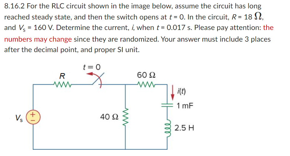 8.16.2 For the RLC circuit shown in the image below, assume the circuit has long
reached steady state, and then the switch opens at t = 0. In the circuit, R = 18,
and V = 160 V. Determine the current, i, when t = 0.017 s. Please pay attention: the
numbers may change since they are randomized. Your answer must include 3 places
after the decimal point, and proper Sl unit.
Vs
R
ww
t = 0
40 Ω
60 22
ww
i(t)
1 mF
2.5 H
