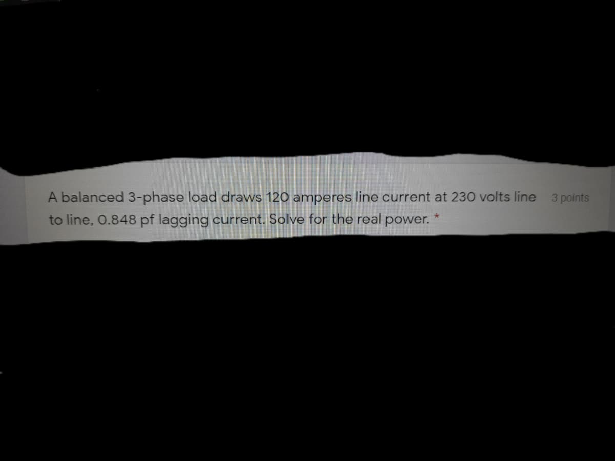 A balanced 3-phase load draws 120 amperes line current at 230 volts line
3 points
to line, 0.848 pf lagging current. Solve for the real power. "
