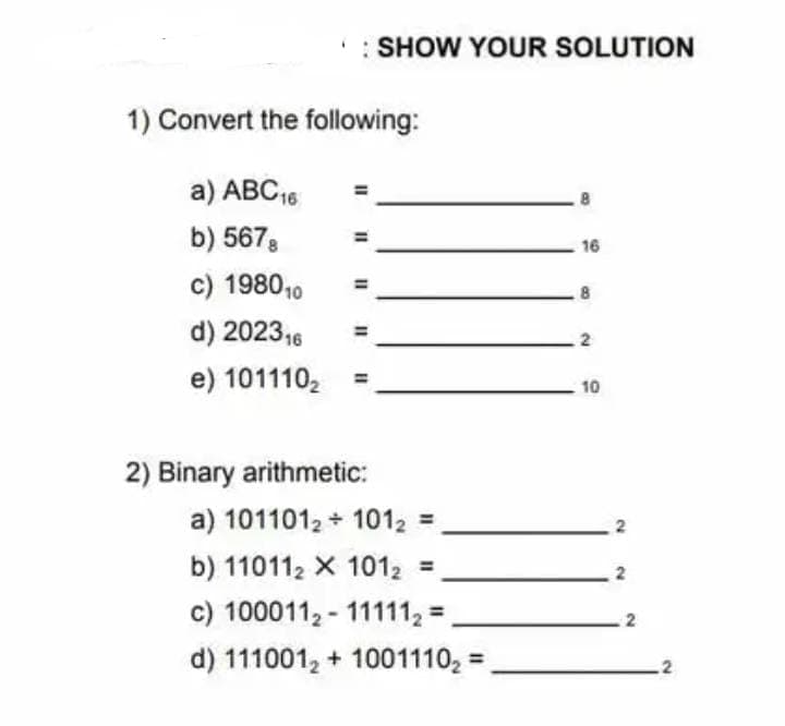 : SHOW YOUR SOLUTION
1) Convert the following:
a) ABC 16
b) 5678
c) 1980 10
d) 202316
e) 101110₂
2) Binary arithmetic:
a) 1011012 1012
b) 110112 X 101₂ =
c) 1000112-11111₂=
d) 111001₂ + 1001110₂=
16
2
10
2
2
.2