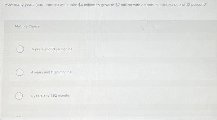 How many years (and months) will it take $4 million to grow to $7 million with an annual interest rate of 12 percent?
Multiple Choice
5 years and 10.86 months
4 years and 11.26 months
4 years and 1.92 months