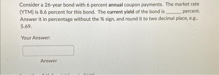 Consider a 26-year bond with 6 percent annual coupon payments. The market rate
(YTM) is 8.6 percent for this bond. The current yield of the bond is__________ percent.
Answer it in percentage without the % sign, and round it to two decimal place, e.g.,
5.69.
Your Answer:
Answer
Chund