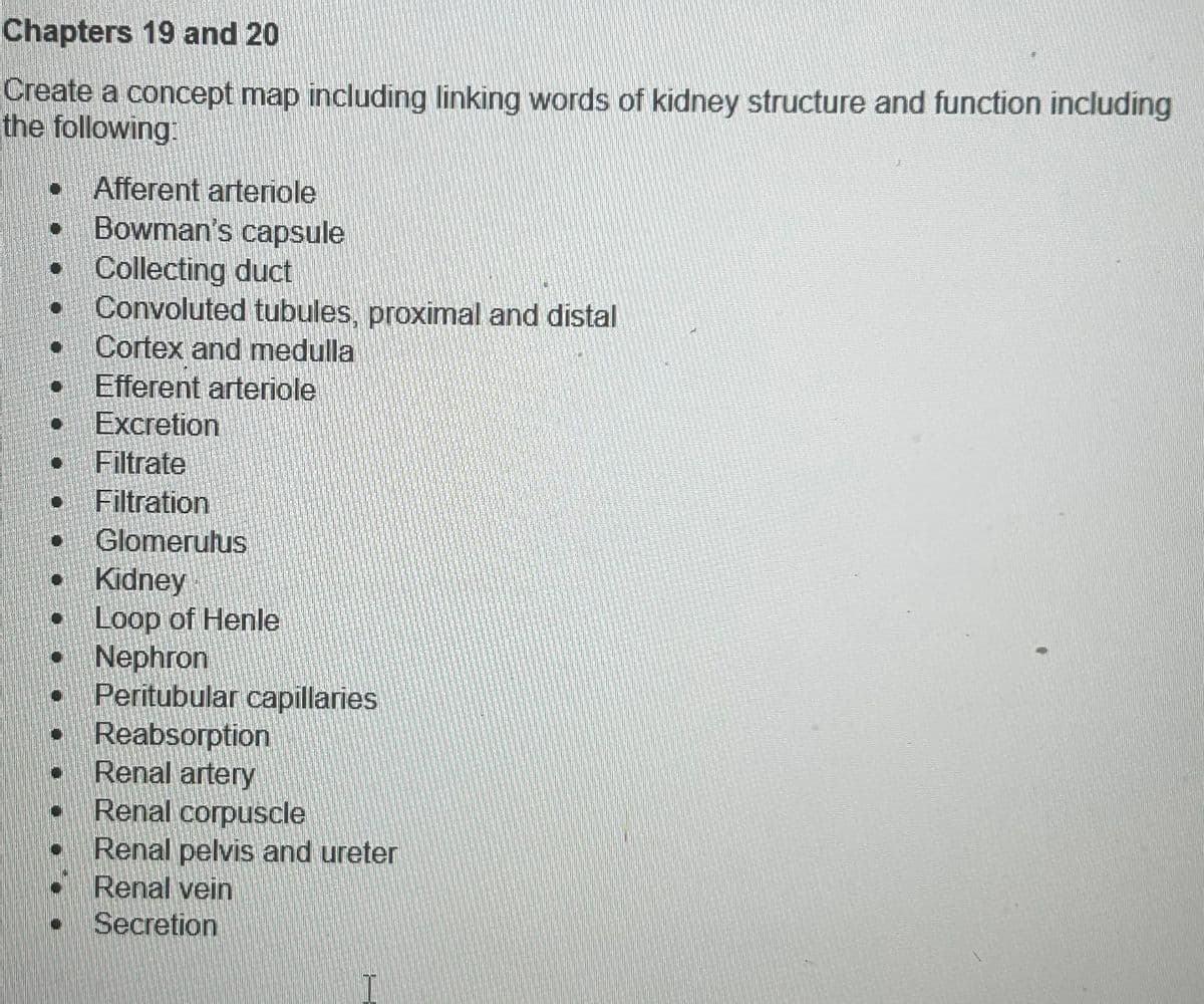 Chapters 19 and 20
Create a concept map including linking words of kidney structure and function including
the following:
Afferent arteriole
Bowman's capsule
Collecting duct
Convoluted tubules, proximal and distal
Cortex and medulla
Efferent arteriole
• Excretion
Filtrate
Filtration
• Glomerulus
• Kidney
Loop of Henle
• Nephron
Peritubular capillaries
• Reabsorption
Renal artery
Renal corpuscle
Renal pelvis and ureter
Renal vein
Secretion