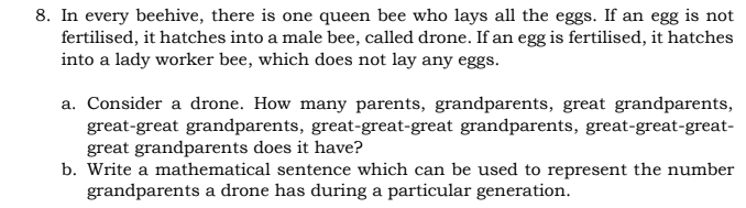 8. In every beehive, there is one queen bee who lays all the eggs. If an egg is not
fertilised, it hatches into a male bee, called drone. If an egg is fertilised, it hatches
into a lady worker bee, which does not lay any eggs.
a. Consider a drone. How many parents, grandparents, great grandparents,
great-great grandparents, great-great-great grandparents, great-great-great-
great grandparents does it have?
b. Write a mathematical sentence which can be used to represent the number
grandparents a drone has during a particular generation.
