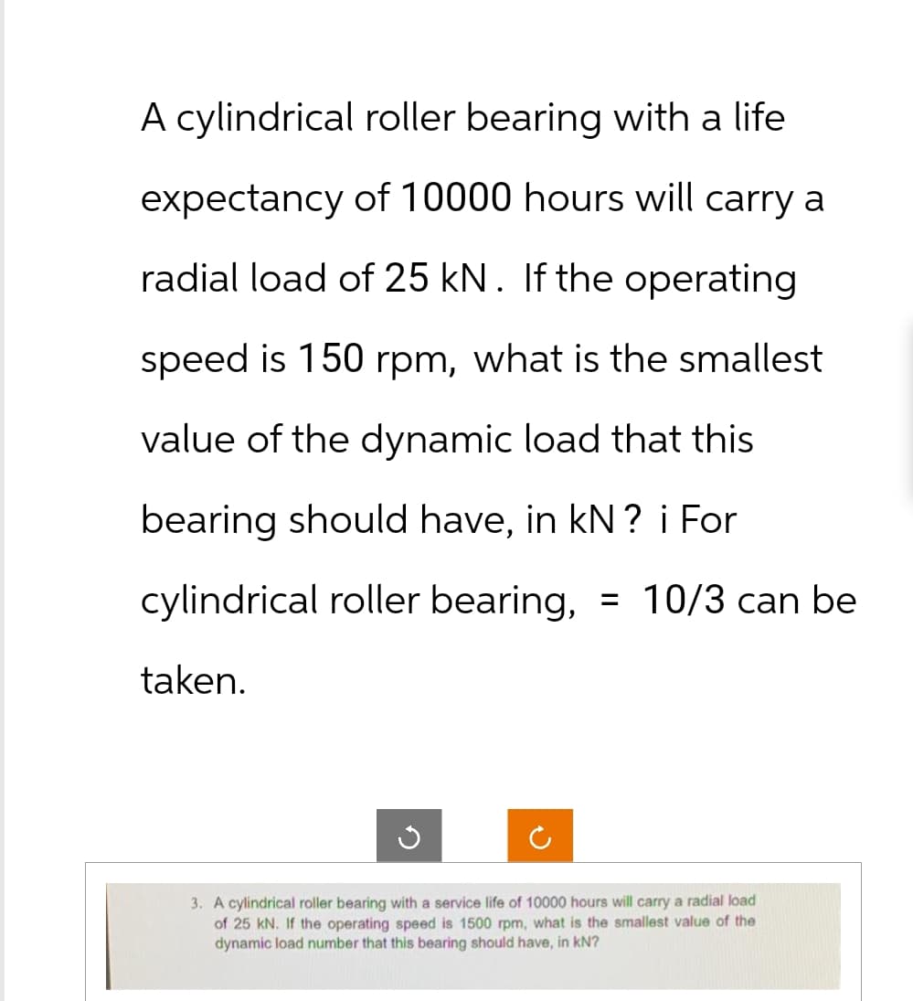 A cylindrical roller bearing with a life
expectancy of 10000 hours will carry a
radial load of 25 kN. If the operating
speed is 150 rpm, what is the smallest
value of the dynamic load that this
bearing should have, in kN ? i For
cylindrical roller bearing, = 10/3 can be
taken.
3. A cylindrical roller bearing with a service life of 10000 hours will carry a radial load
of 25 kN. If the operating speed is 1500 rpm, what is the smallest value of the
dynamic load number that this bearing should have, in KN?