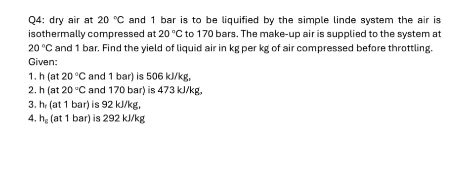 Q4: dry air at 20 °C and 1 bar is to be liquified by the simple linde system the air is
isothermally compressed at 20 °C to 170 bars. The make-up air is supplied to the system at
20 °C and 1 bar. Find the yield of liquid air in kg per kg of air compressed before throttling.
Given:
1. h (at 20 °C and 1 bar) is 506 kJ/kg,
2. h (at 20 °C and 170 bar) is 473 kJ/kg,
3. h (at 1 bar) is 92 kJ/kg,
4. hg (at 1 bar) is 292 kJ/kg