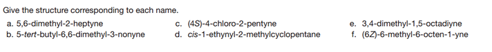Give the structure corresponding to each name.
a. 5,6-dimethyl-2-heptyne
b. 5-tert-butyl-6,6-dimethyl-3-nonyne
c. (4S)-4-chloro-2-pentyne
d. cis-1-ethynyl-2-methylcyclopentane
e. 3,4-dimethyl-1,5-octadiyne
f. (62)-6-methyl-6-octen-1-yne

