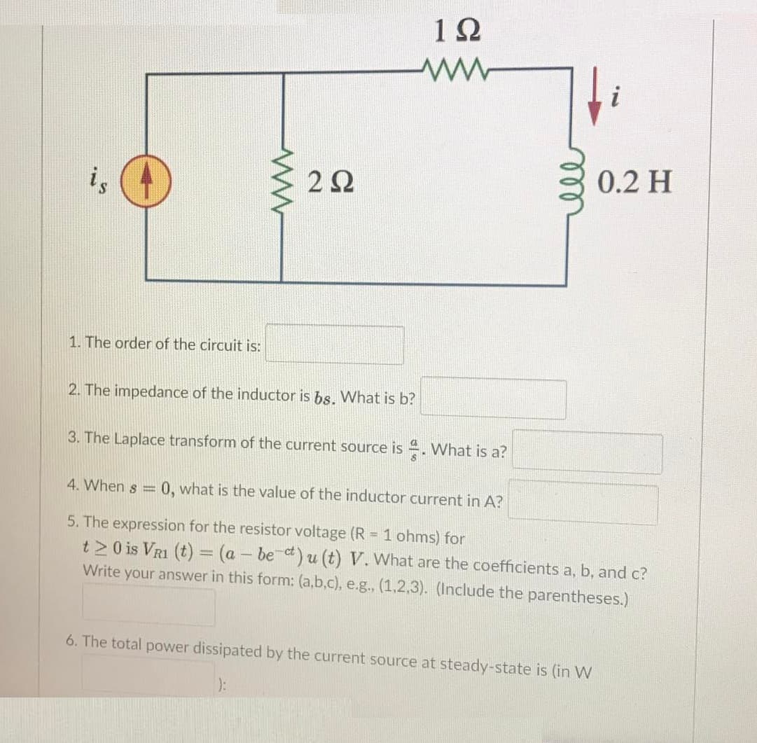 12
0.2 H
i,
1. The order of the circuit is:
2. The impedance of the inductor is bs. What is b?
3. The Laplace transform of the current source is . What is a?
4. When s =
0, what is the value of the inductor current in A?
5. The expression for the resistor voltage (R = 1 ohms) for
t 20 is VR1 (t) = (a - be ct) u (t) V. What are the coefficients a, b, and c?
Write your answer in this form: (a,b,c), e.g., (1,2,3). (Include the parentheses.)
6. The total power dissipated by the current source at steady-state is (in W
