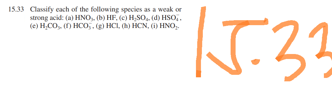 15.33 Classify each of the following species as a weak or
strong acid: (a) HNO3, (b) HF, (c) H₂SO4, (d) HSO4,
(e) H₂CO3, (f) HCO3, (g) HCl, (h) HCN, (i) HNO₂.
15.33
