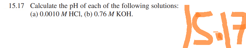 15.17 Calculate the pH of each of the following solutions:
(a) 0.0010 M HCl, (b) 0.76 M KOH.
15.17