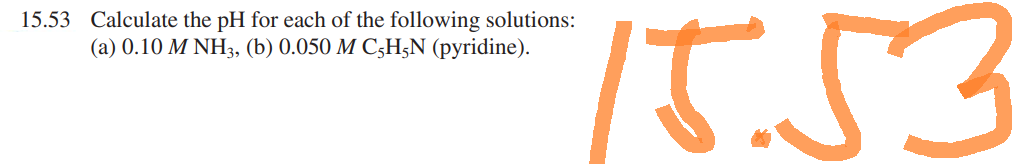 15.53 Calculate the pH for each of the following solutions:
(a) 0.10 M NH3, (b) 0.050 M C5H5N (pyridine).
15.53