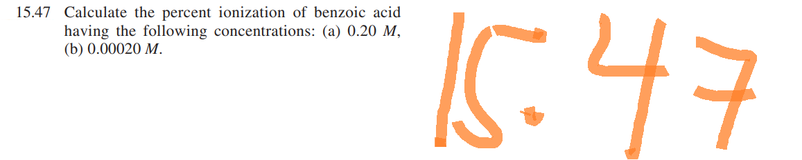 15.47 Calculate the percent ionization of benzoic acid
having the following concentrations: (a) 0.20 M,
(b) 0.00020 M.
15:47