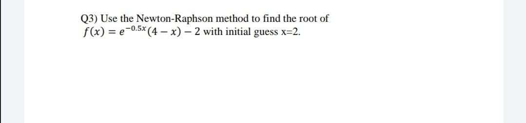 Q3) Use the Newton-Raphson method to find the root of
f(x) = e-0.5x (4 – x) – 2 with initial guess x=2.
