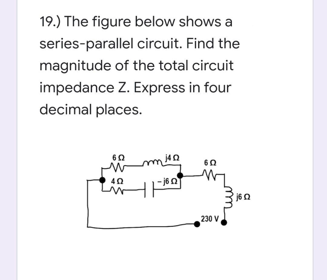19.) The figure below shows a
series-parallel
circuit. Find the
magnitude of the total circuit
impedance Z. Express in four
decimal places.
6 Ω
j4 Q2
6 Ω
M
4Ω
230 V
- j6 Q
j6 Ω