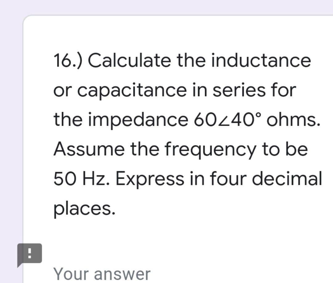 16.) Calculate the inductance
or capacitance in series for
the impedance 60/40° ohms.
Assume the frequency to be
50 Hz. Express in four decimal
places.
!
Your answer