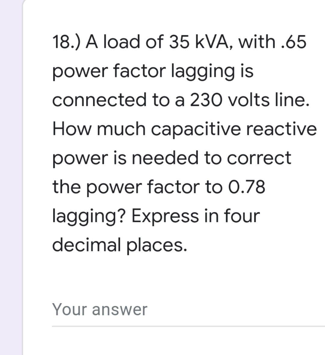 18.) A load of 35 kVA, with .65
power factor lagging is
connected to a 230 volts line.
How much capacitive reactive
power is needed to correct
the power factor to 0.78
lagging? Express in four
decimal places.
Your answer