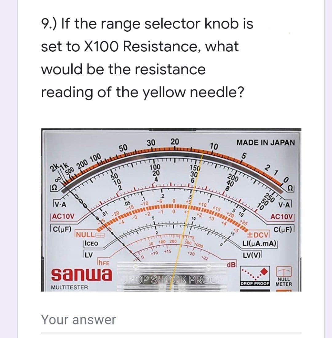 9.) If the range selector knob is
set to X100 Resistance, what
would be the resistance
reading of the yellow needle?
30
50
20
10
2k1k
500 200 100
100
8
20
4
V.A
AC10V
.01
C(UF)
NULLE
ICEO
LV
IhFE
sanwa
MULTITESTER
Your answer
50
10
25
-20
-4
-100
DROP
.05
.1
-10
‒‒‒‒‒‒‒‒‒
-2
5
2
2
50 100 200
+10
+15
150
30
6
M
10
+10
+2
1
500 1000
+20
TITT
+15
+3
TTTTT
+4
0
+22
PROOF
+20
200
40
8
MADE IN JAPAN
5
15
+5
dB
T
5 10
+25
210
TIT
250
50
10
V-A
AC10V
C(µF)
+DCV
LI(μA.mA)|
LV(V)
DROP PROOF
NULL
METER