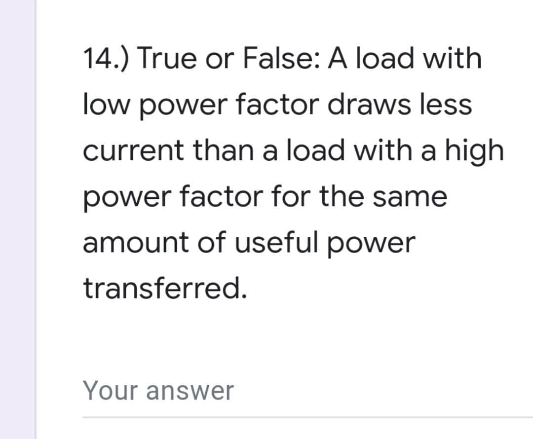 14.) True or False: A load with
low power factor draws less
current than a load with a high
power factor for the same
amount of useful power
transferred.
Your answer