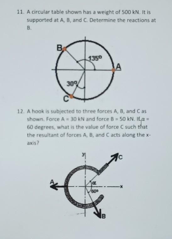 11. A circular table shown has a weight of 500 kN. It is
supported at A, B, and C. Determine the reactions at
В.
B
1350
30%
12. A hook is subjected to three forces A, B, and C as
shown. Force A = 30 kN and force B 50 kN. ILa =
60 degrees, what is the value of force C such that
the resultant of forces A, B, and C acts along the x-
%3D
axis?
600
B
