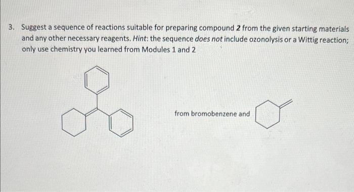 3. Suggest a sequence of reactions suitable for preparing compound 2 from the given starting materials
and any other necessary reagents. Hint: the sequence does not include ozonolysis or a Wittig reaction;
only use chemistry you learned from Modules 1 and 2
from bromobenzene and
