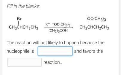 Fill in the blanks:
Br
X+ -OC(CH₂3
OCICH3)3
CH₂CHCH₂CH3
CH3CHCH₂CH3
(CH3)3COH
The reaction will not likely to happen because the
nucleophile is
and favors the
reaction..