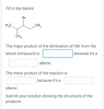 Fill in the blanks:
Br
H₂C.
CH₂
CH₂
The major product of the elimination of HBr from the
above compound is
because it's a
alkene.
The minor product of the reaction is
because it's a
alkene..
Submit your solution showing the structures of the
products.