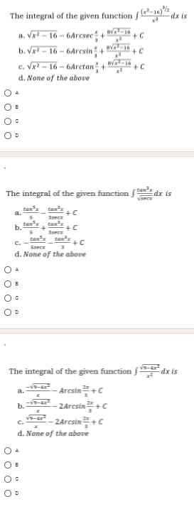 The integral of the given function fỉ-16)
dx is
a. Vx - 16 - 6Arcsec+
b. Vx - 16 - 6Aresin+
c. Vx? – 16 – 6Arctan +
+ C
v-16
+ C
d. None of the above
The integral of the given function fan dx is
vsecx
tan
a.
tan
+C
3secx
tanx
tans
+C
Inece
tanx tan
+C
b.
C.
Specx
d. None of the above
The integral of the given function f dx is
-v9-4
a.
- Arcsin +c
- 24rcsin꼭 +C
--2arcsin플 +C
b.
v9-4
C.
d. None of the above
O o O O
O o o C
O O o O
