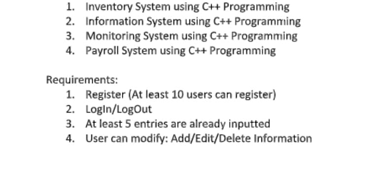 1. Inventory System using C++ Programming
2. Information System using C++ Programming
3. Monitoring System using C++ Programming
4. Payroll System using C++ Programming
Requirements:
1. Register (At least 10 users can register)
2. Logln/LogOut
3. At least 5 entries are already inputted
4. User can modify: Add/Edit/Delete Information
