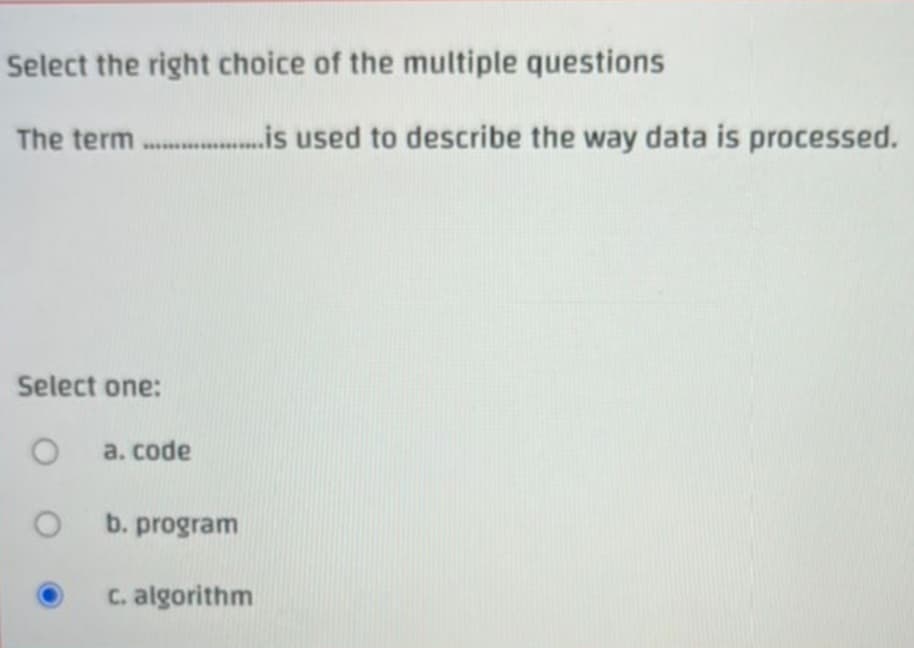 Select the right choice of the multiple questions
The term...................... used to describe the way data is processed.
Select one:
O
a. code
b. program
c. algorithm