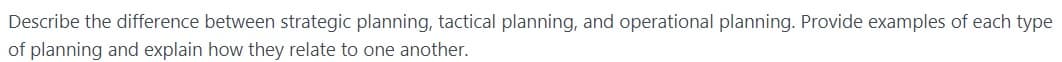 Describe the difference between strategic planning, tactical planning, and operational planning. Provide examples of each type
of planning and explain how they relate to one another.