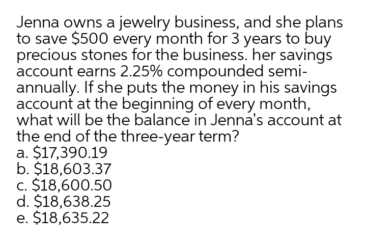 Jenna owns a jewelry business, and she plans
to save $500 every month for 3 years to buy
precious stones for the business. her savings
account earns 2.25% compounded semi-
annually. If she puts the money in his savings
account at the beginning of every month,
what will be the balance in Jenna's account at
the end of the three-year term?
a. $17,390.19
b. $18,603.37
c. $18,600.50
d. $18,638.25
e. $18,635.22
