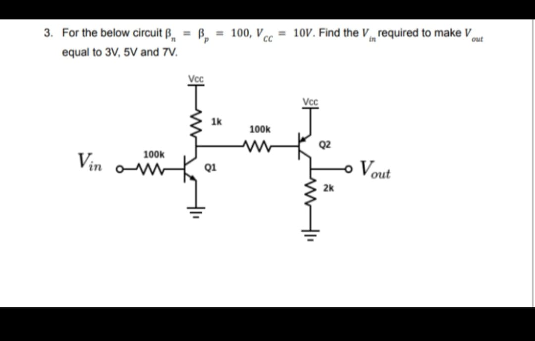 3. For the below circuit B
equal to 3V, 5V and 7V.
Vin
B = 100, Vcc= 10V. Find the V required to make V
CC
in
out
Vcc
1k
100k
Q2
H
Q1
2k
100k
Vcc
- Vout