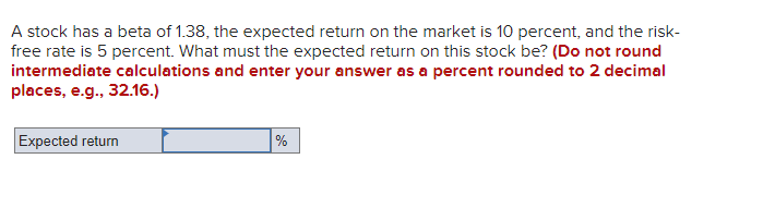 A stock has a beta of 1.38, the expected return on the market is 10 percent, and the risk-
free rate is 5 percent. What must the expected return on this stock be? (Do not round
intermediate calculations and enter your answer as a percent rounded to 2 decimal
places, e.g., 32.16.)
Expected return
%
