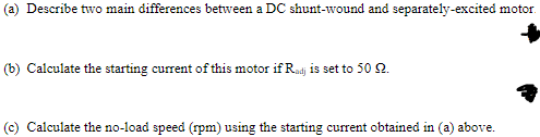 (a) Describe two main differences between a DC shunt-wound and separately-excited motor.
(b) Calculate the starting current of this motor if Radj is set to 50 2.
(c) Calculate the no-load speed (rpm) using the starting current obtained in (a) above.
