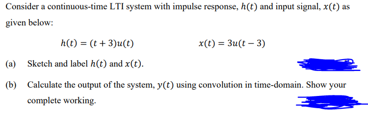 Consider a continuous-time LTI system with impulse response, h(t) and input signal, x(t) as
given below:
h(t) = (t + 3)u(t)
x(t) = 3u(t – 3)
(a)
Sketch and label h(t) and x(t).
(b)
Calculate the output of the system, y(t) using convolution in time-domain. Show your
complete working.
