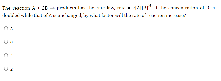 The reaction A + 2B →
products has the rate law, rate = k[A][B]°. If the concentration of B is
doubled while that of A is unchanged, by what factor will the rate of reaction increase?
8
O 4
O 2
