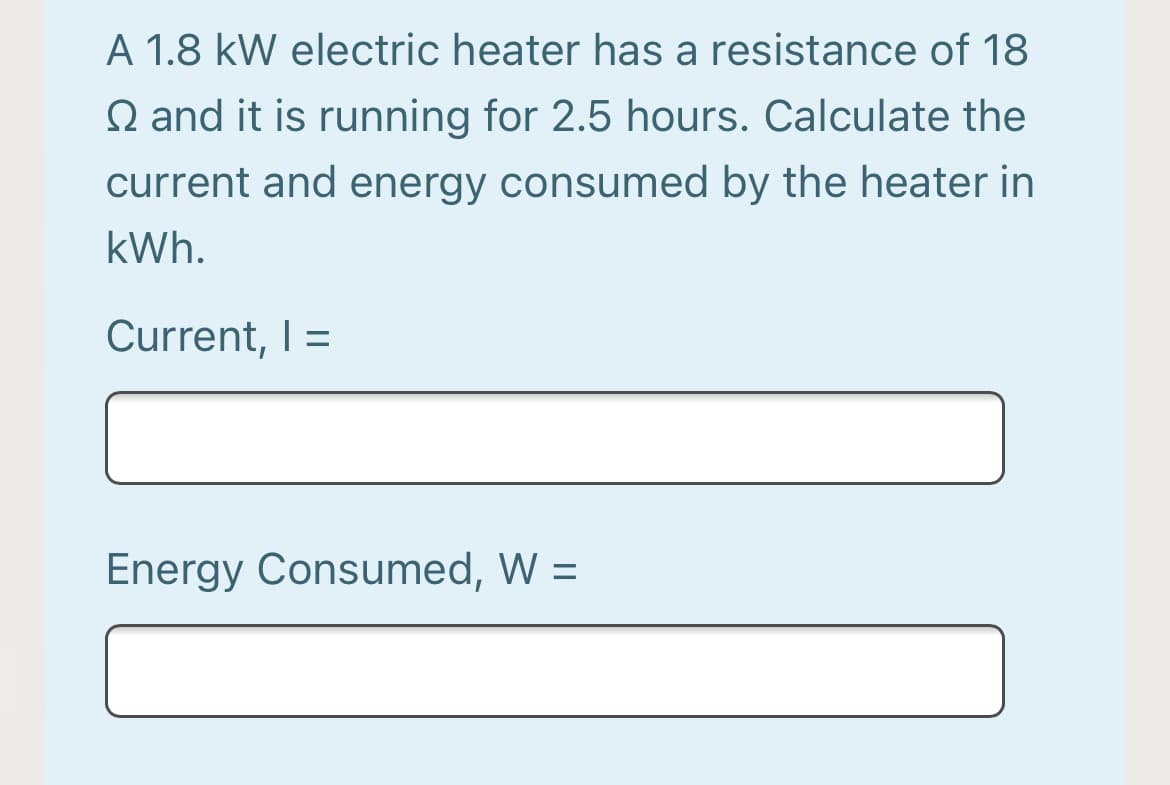 A 1.8 kW electric heater has a resistance of 18
Q and it is running for 2.5 hours. Calculate the
current and energy consumed by the heater in
kWh.
Current, I =
%3D
Energy Consumed, W =
