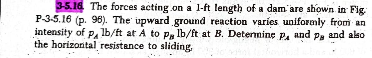 3-5.16. The forces acting.on a l-ft length of a dam are shown in Fig.
P-3-5.16 (p. 96). The upward ground reaction varies. uniformly. from an
intensity of pa lb/ft at A to p, lb/ft at B. Determine p, and Pg and also
the horizontal resistance to sliding:
