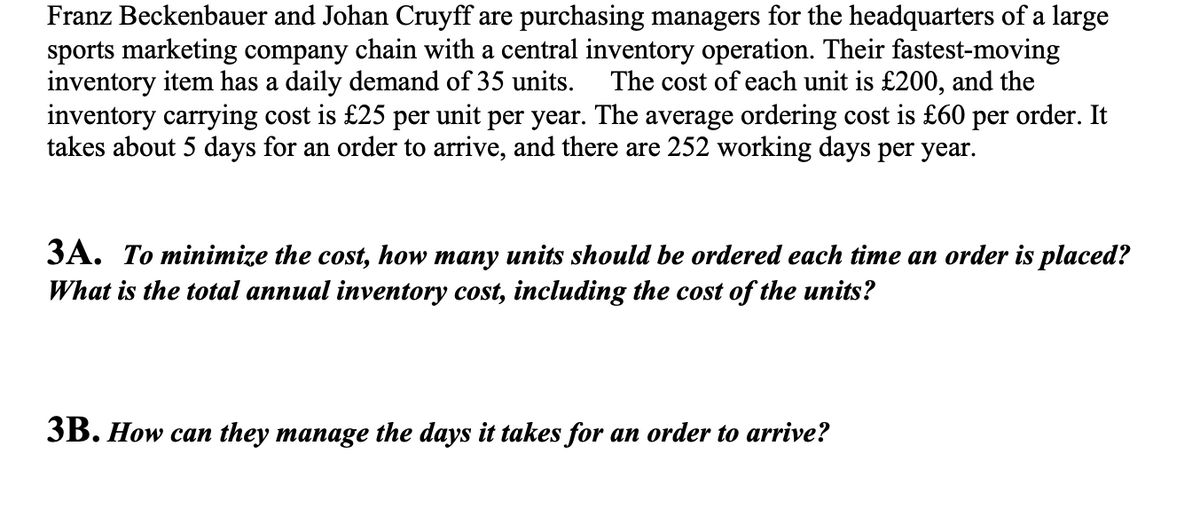 Franz Beckenbauer and Johan Cruyff are purchasing managers for the headquarters of a large
sports marketing company chain with a central inventory operation. Their fastest-moving
inventory item has a daily demand of 35 units. The cost of each unit is £200, and the
inventory carrying cost is £25 per unit per year. The average ordering cost is £60 per order. It
takes about 5 days for an order to arrive, and there are 252 working days per year.
3A. To minimize the cost, how many units should be ordered each time an order is placed?
What is the total annual inventory cost, including the cost of the units?
3B. How can they manage the days it takes for an order to arrive?