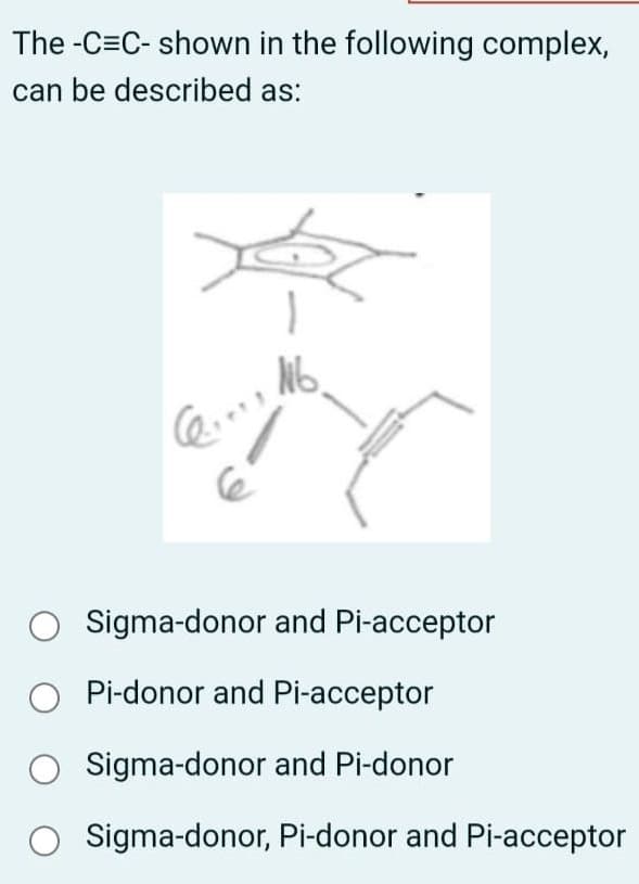 The-C=C-shown in the following complex,
can be described as:
C...
No.
Sigma-donor and Pi-acceptor
Pi-donor and Pi-acceptor
○ Sigma-donor and Pi-donor
Sigma-donor, Pi-donor and Pi-acceptor