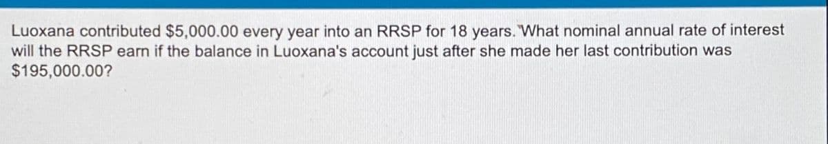 Luoxana contributed $5,000.00 every year into an RRSP for 18 years. "What nominal annual rate of interest
will the RRSP earn if the balance in Luoxana's account just after she made her last contribution was
$195,000.00?