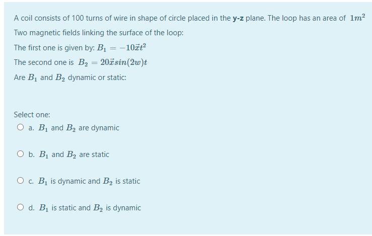 A coil consists of 100 turns of wire in shape of circle placed in the y-z plane. The loop has an area of 1m²
Two magnetic fields linking the surface of the loop:
The first one is given by: B1 = -10ãt
The second one is B, = 20ãsin(2w)t
Are B1 and B2 dynamic or static:
Select one:
O a. B1 and B2 are dynamic
O b. Bị and B, are static
O c. Bị is dynamic and B2 is static
O d. B1 is static and B2 is dynamic
