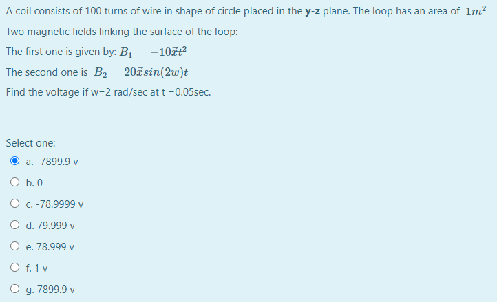 A coil consists of 100 turns of wire in shape of circle placed in the y-z plane. The loop has an area of 1m?
Two magnetic fields linking the surface of the loop:
The first one is given by: B1 = -10zt?
The second one is B2 = 20ãsin(2w)t
Find the voltage if w=2 rad/sec at t =0.05sec.
Select one:
a. -7899.9 v
O b. 0
O c. -78.9999 v
O d. 79.999 v
O e. 78.999 v
O f. 1 v
O g. 7899.9 v
