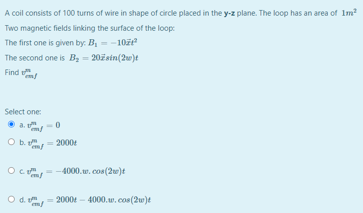 A coil consists of 100 turns of wire in shape of circle placed in the y-z plane. The loop has an area of 1m²
Two magnetic fields linking the surface of the loop:
The first one is given by: B1 = -10zt?
The second one is B2 = 20ãsin(2w)t
emf
Select one:
a. vm
= 0
emf
O b.
emf
2000t
%3D
O c. m
emf
--4000.w.cos(2w)t
O d. vm
2000t – 4000.w.cos(2w)t
emf
