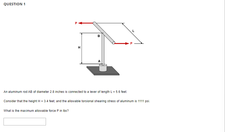 QUESTION 1
H
B
An aluminum rod AB of diameter 2.8 inches is connected to a lever of length L = 5.6 feet.
What is the maximum allowable force P in lbs?
Consider that the height H = 3.4 feet, and the allowable torsional shearing stress of aluminum is 1111 psi.