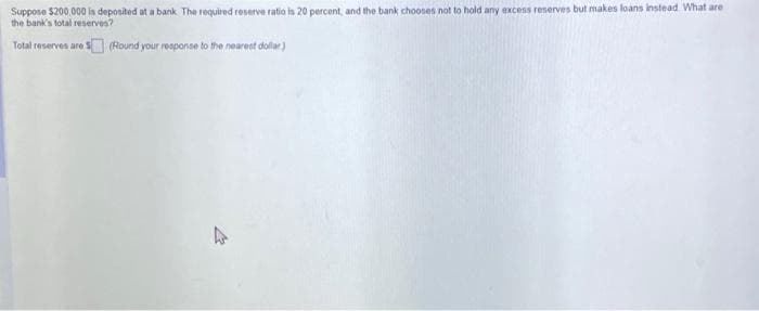 Suppose $200,000 is deposited at a bank. The required reserve ratio is 20 percent, and the bank chooses not to hold any excess reserves but makes loans instead. What are
the bank's total reserves?
Total reserves are $ (Round your response to the nearest dollar)